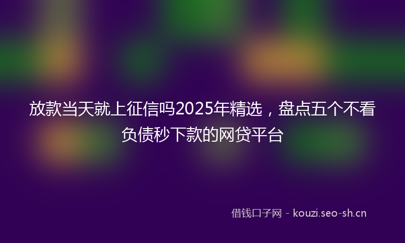 放款当天就上征信吗2025年精选，盘点五个不看负债秒下款的网贷平台