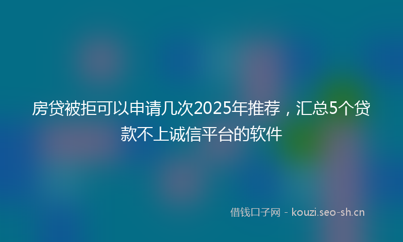 房贷被拒可以申请几次2025年推荐，汇总5个贷款不上诚信平台的软件