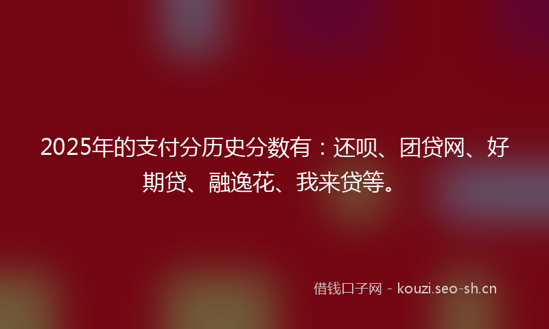 2025年的支付分历史分数有：还呗、团贷网、好期贷、融逸花、我来贷等。