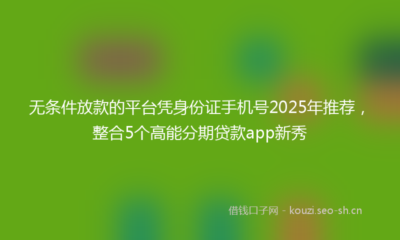 无条件放款的平台凭身份证手机号2025年推荐，整合5个高能分期贷款app新秀