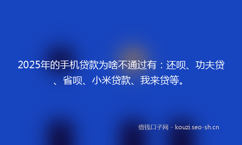 2025年的手机贷款为啥不通过有：还呗、功夫贷、省呗、小米贷款、我来贷等。