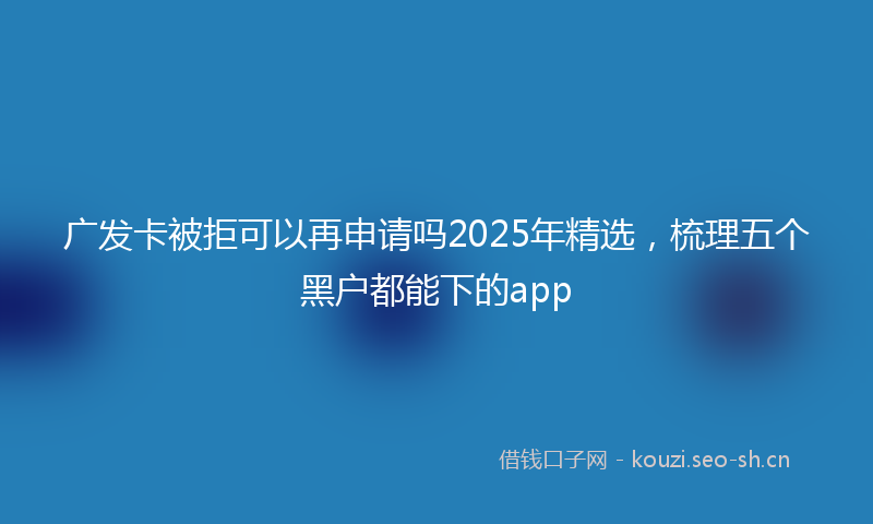 广发卡被拒可以再申请吗2025年精选，梳理五个黑户都能下的app