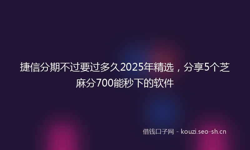 捷信分期不过要过多久2025年精选，分享5个芝麻分700能秒下的软件