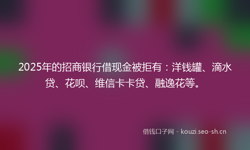 2025年的招商银行借现金被拒有：洋钱罐、滴水贷、花呗、维信卡卡贷、融逸花等。