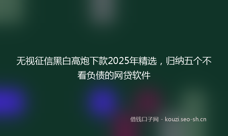 无视征信黑白高炮下款2025年精选，归纳五个不看负债的网贷软件