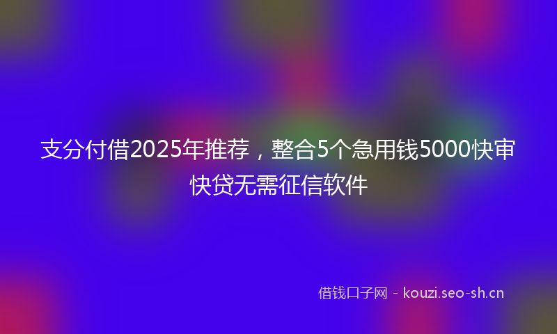 支分付借2025年推荐，整合5个急用钱5000快审快贷无需征信软件