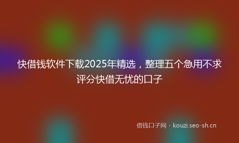 快借钱软件下载2025年精选，整理五个急用不求评分快借无忧的口子