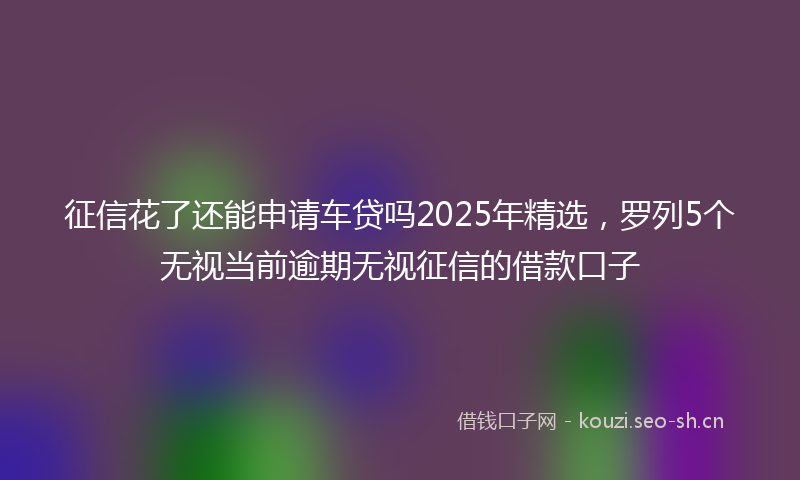 征信花了还能申请车贷吗2025年精选，罗列5个无视当前逾期无视征信的借款口子