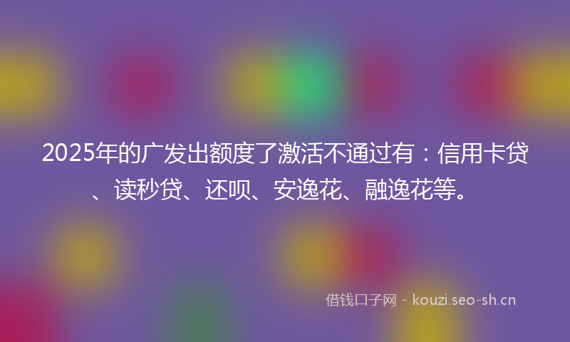 2025年的广发出额度了激活不通过有：信用卡贷、读秒贷、还呗、安逸花、融逸花等。