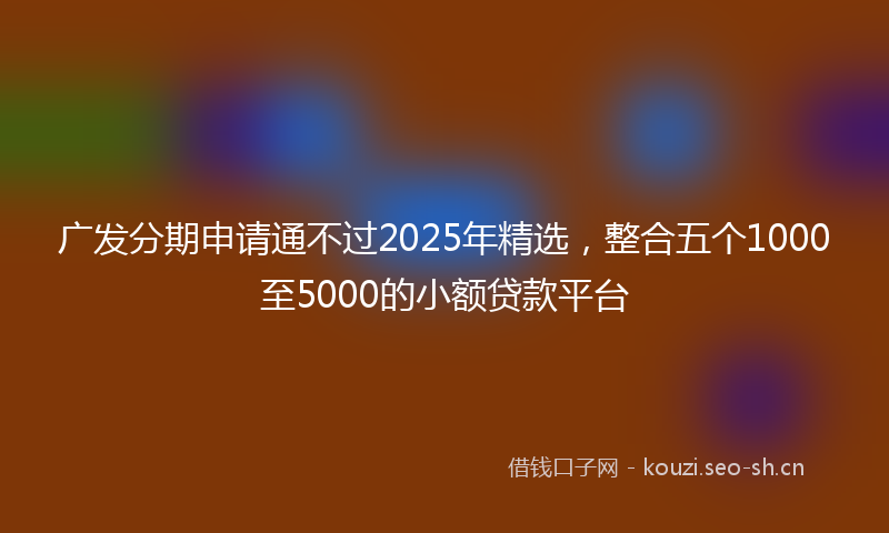 广发分期申请通不过2025年精选，整合五个1000至5000的小额贷款平台