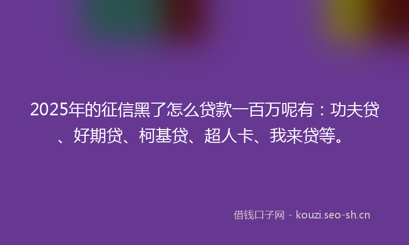 2025年的征信黑了怎么贷款一百万呢有：功夫贷、好期贷、柯基贷、超人卡、我来贷等。