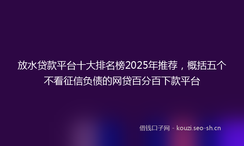 放水贷款平台十大排名榜2025年推荐,概括五个不看征信负债的网贷百分百下款平台