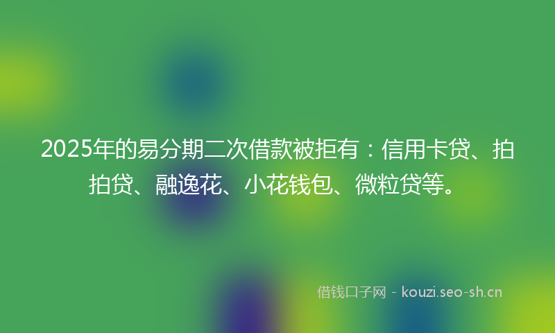 2025年的易分期二次借款被拒有：信用卡贷、拍拍贷、融逸花、小花钱包、微粒贷等。
