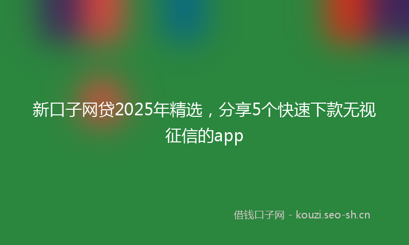 新口子网贷2025年精选，分享5个快速下款无视征信的app