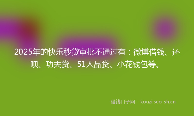 2025年的快乐秒贷审批不通过有：微博借钱、还呗、功夫贷、51人品贷、小花钱包等。