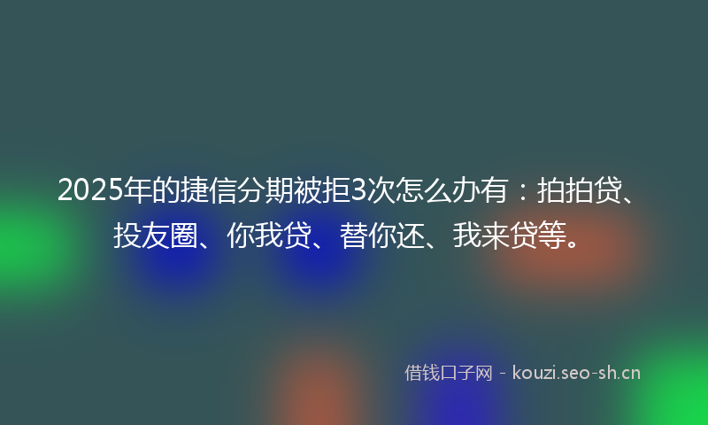 2025年的捷信分期被拒3次怎么办有：拍拍贷、投友圈、你我贷、替你还、我来贷等。