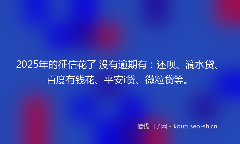 2025年的征信花了 没有逾期有：还呗、滴水贷、百度有钱花、平安i贷、微粒贷等。