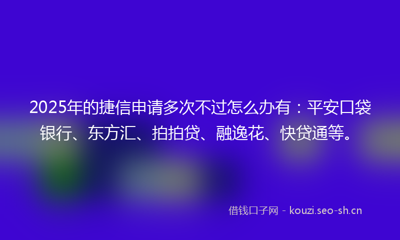 2025年的捷信申请多次不过怎么办有：平安口袋银行、东方汇、拍拍贷、融逸花、快贷通等。