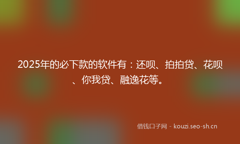2025年的必下款的软件有：还呗、拍拍贷、花呗、你我贷、融逸花等。