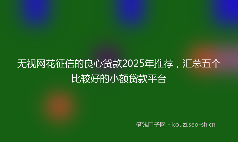 无视网花征信的良心贷款2025年推荐，汇总五个比较好的小额贷款平台