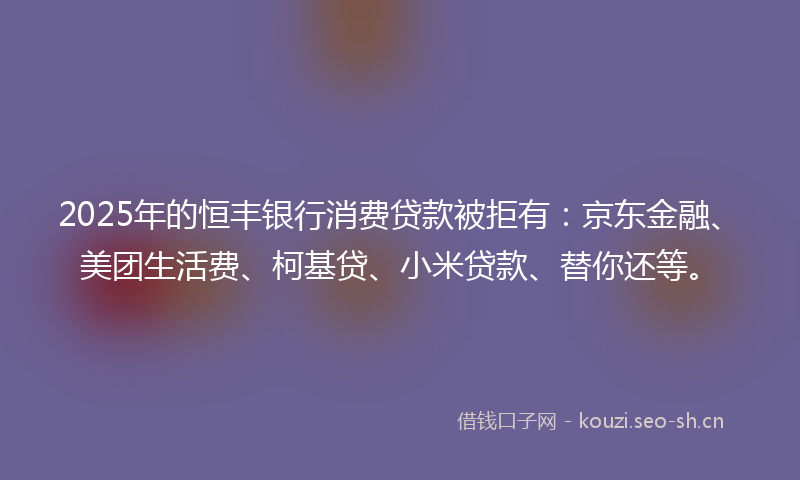 2025年的恒丰银行消费贷款被拒有：京东金融、美团生活费、柯基贷、小米贷款、替你还等。