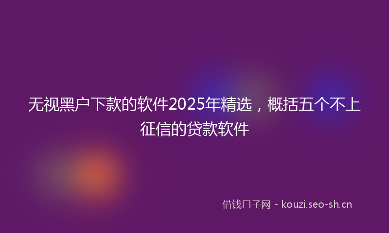 无视黑户下款的软件2025年精选，概括五个不上征信的贷款软件