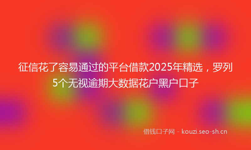 征信花了容易通过的平台借款2025年精选，罗列5个无视逾期大数据花户黑户口子