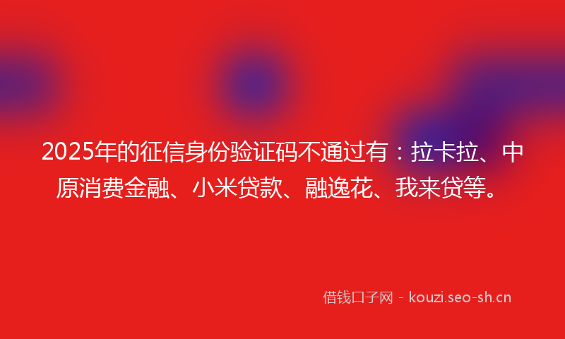 2025年的征信身份验证码不通过有：拉卡拉、中原消费金融、小米贷款、融逸花、我来贷等。