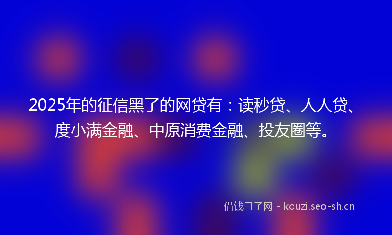 2025年的征信黑了的网贷有：读秒贷、人人贷、度小满金融、中原消费金融、投友圈等。
