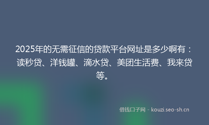2025年的无需征信的贷款平台网址是多少啊有：读秒贷、洋钱罐、滴水贷、美团生活费、我来贷等。