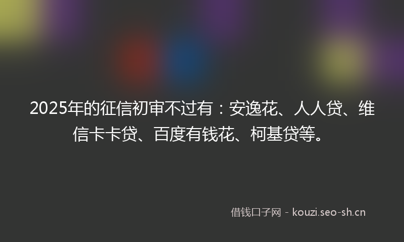 2025年的征信初审不过有：安逸花、人人贷、维信卡卡贷、百度有钱花、柯基贷等。