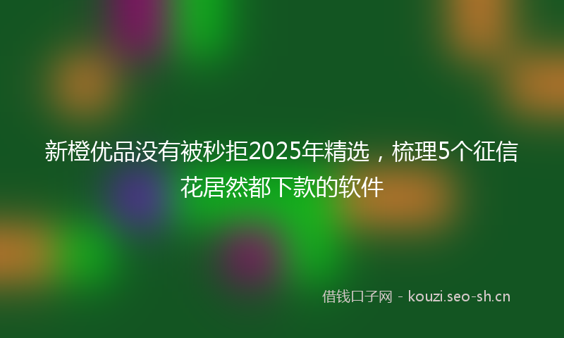 新橙优品没有被秒拒2025年精选，梳理5个征信花居然都下款的软件