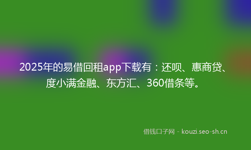 2025年的易借回租app下载有：还呗、惠商贷、度小满金融、东方汇、360借条等。