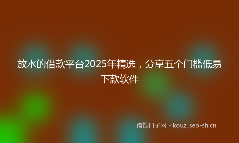 放水的借款平台2025年精选，分享五个门槛低易下款软件