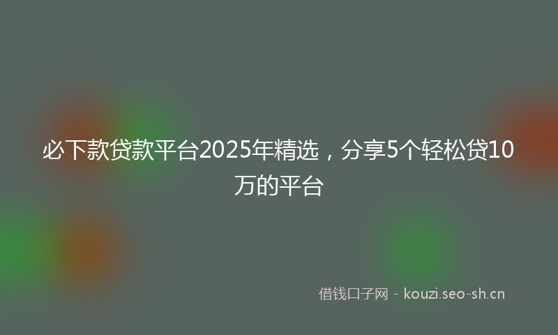 必下款贷款平台2025年精选,分享5个轻松贷10万的平台