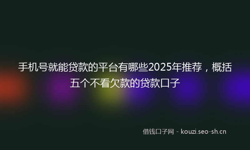 手机号就能贷款的平台有哪些2025年推荐,概括五个不看欠款的贷款口子