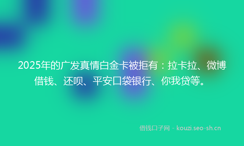 2025年的广发真情白金卡被拒有：拉卡拉、微博借钱、还呗、平安口袋银行、你我贷等。