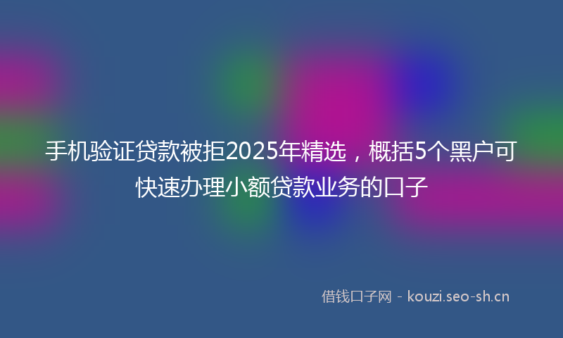 手机验证贷款被拒2025年精选，概括5个黑户可快速办理小额贷款业务的口子
