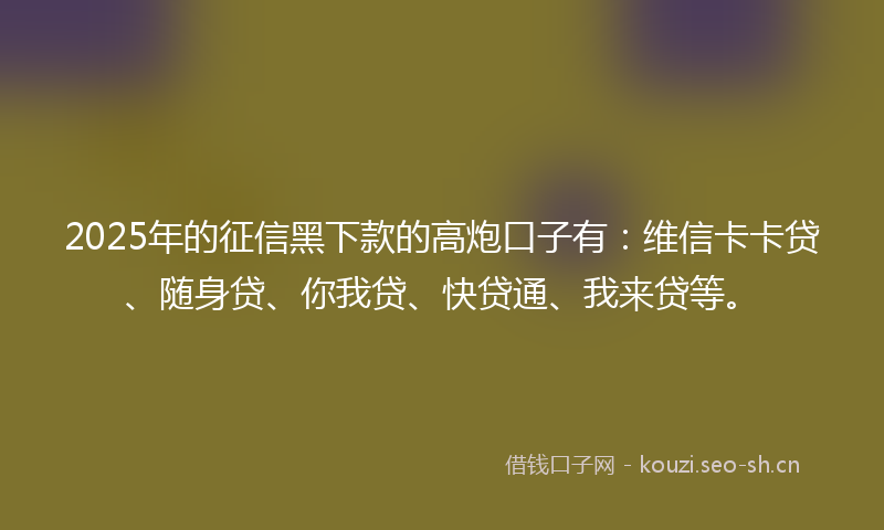 2025年的征信黑下款的高炮口子有：维信卡卡贷、随身贷、你我贷、快贷通、我来贷等。