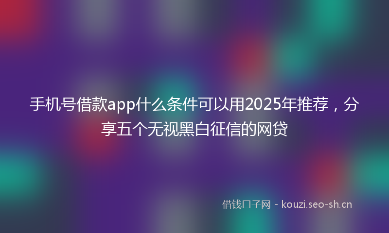 手机号借款app什么条件可以用2025年推荐，分享五个无视黑白征信的网贷