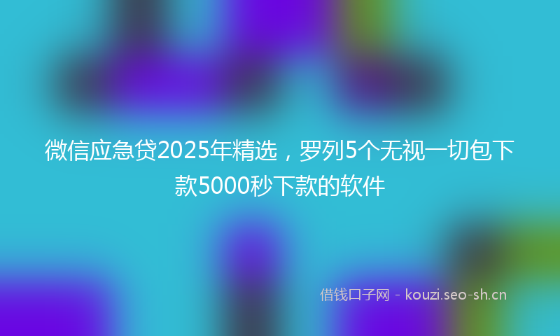 微信应急贷2025年精选，罗列5个无视一切包下款5000秒下款的软件