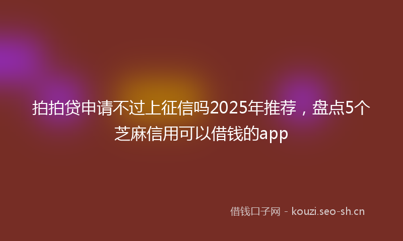拍拍贷申请不过上征信吗2025年推荐，盘点5个芝麻信用可以借钱的app