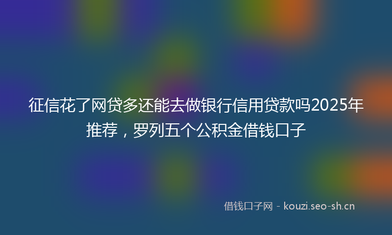 征信花了网贷多还能去做银行信用贷款吗2025年推荐，罗列五个公积金借钱口子