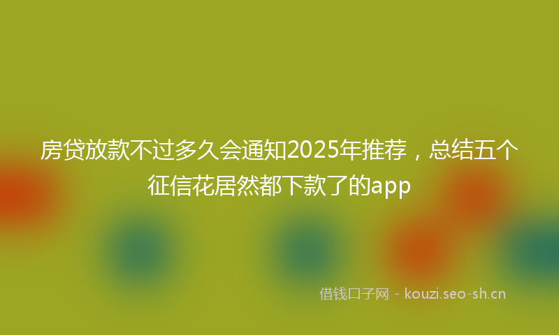 房贷放款不过多久会通知2025年推荐，总结五个征信花居然都下款了的app