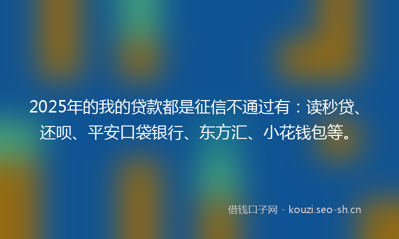 2025年的我的贷款都是征信不通过有：读秒贷、还呗、平安口袋银行、东方汇、小花钱包等。