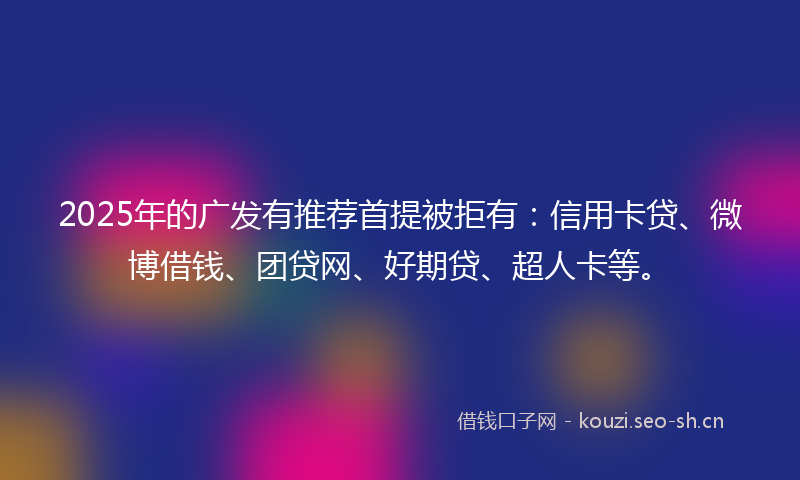 2025年的广发有推荐首提被拒有：信用卡贷、微博借钱、团贷网、好期贷、超人卡等。