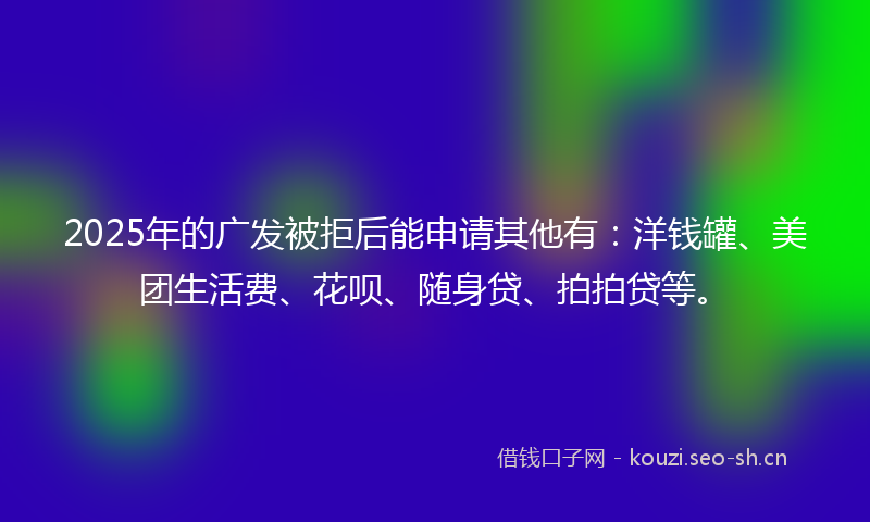 2025年的广发被拒后能申请其他有：洋钱罐、美团生活费、花呗、随身贷、拍拍贷等。