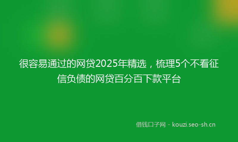 很容易通过的网贷2025年精选，梳理5个不看征信负债的网贷百分百下款平台
