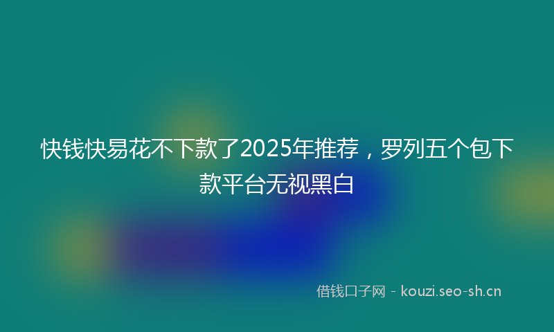 快钱快易花不下款了2025年推荐，罗列五个包下款平台无视黑白