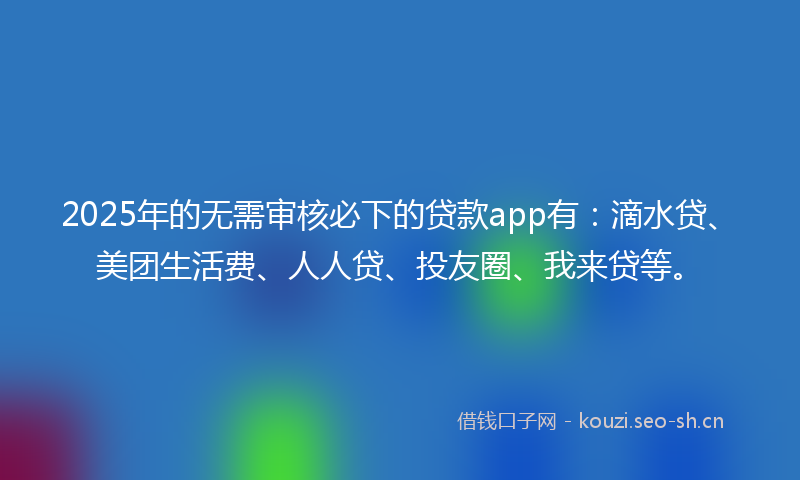 2025年的无需审核必下的贷款app有：滴水贷、美团生活费、人人贷、投友圈、我来贷等。